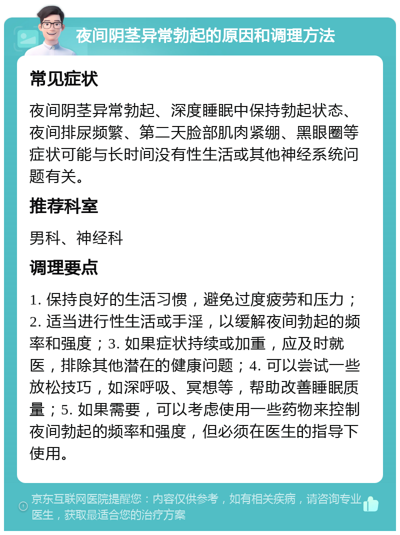 夜间阴茎异常勃起的原因和调理方法 常见症状 夜间阴茎异常勃起、深度睡眠中保持勃起状态、夜间排尿频繁、第二天脸部肌肉紧绷、黑眼圈等症状可能与长时间没有性生活或其他神经系统问题有关。 推荐科室 男科、神经科 调理要点 1. 保持良好的生活习惯，避免过度疲劳和压力；2. 适当进行性生活或手淫，以缓解夜间勃起的频率和强度；3. 如果症状持续或加重，应及时就医，排除其他潜在的健康问题；4. 可以尝试一些放松技巧，如深呼吸、冥想等，帮助改善睡眠质量；5. 如果需要，可以考虑使用一些药物来控制夜间勃起的频率和强度，但必须在医生的指导下使用。