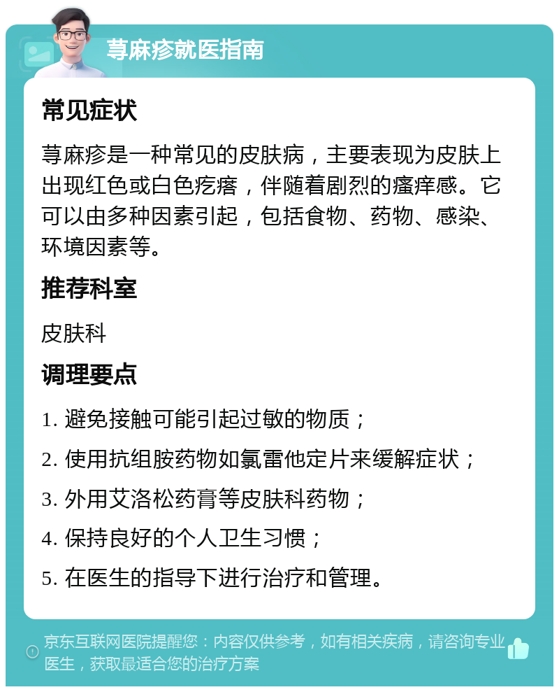 荨麻疹就医指南 常见症状 荨麻疹是一种常见的皮肤病，主要表现为皮肤上出现红色或白色疙瘩，伴随着剧烈的瘙痒感。它可以由多种因素引起，包括食物、药物、感染、环境因素等。 推荐科室 皮肤科 调理要点 1. 避免接触可能引起过敏的物质； 2. 使用抗组胺药物如氯雷他定片来缓解症状； 3. 外用艾洛松药膏等皮肤科药物； 4. 保持良好的个人卫生习惯； 5. 在医生的指导下进行治疗和管理。