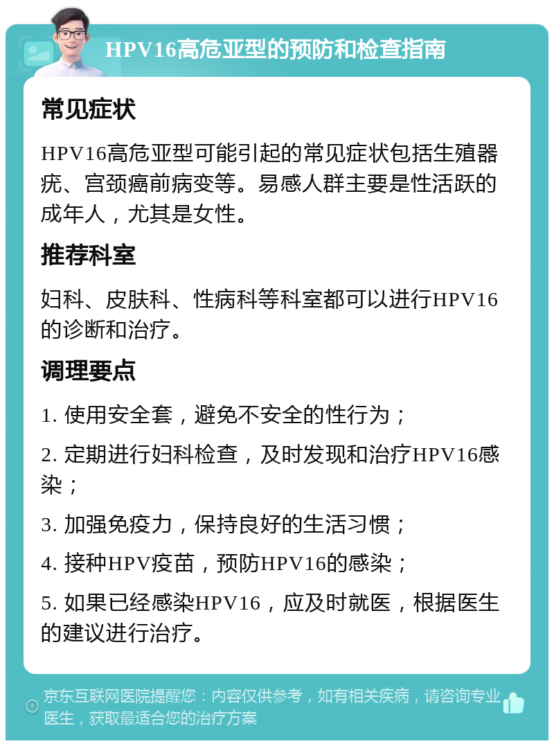 HPV16高危亚型的预防和检查指南 常见症状 HPV16高危亚型可能引起的常见症状包括生殖器疣、宫颈癌前病变等。易感人群主要是性活跃的成年人，尤其是女性。 推荐科室 妇科、皮肤科、性病科等科室都可以进行HPV16的诊断和治疗。 调理要点 1. 使用安全套，避免不安全的性行为； 2. 定期进行妇科检查，及时发现和治疗HPV16感染； 3. 加强免疫力，保持良好的生活习惯； 4. 接种HPV疫苗，预防HPV16的感染； 5. 如果已经感染HPV16，应及时就医，根据医生的建议进行治疗。