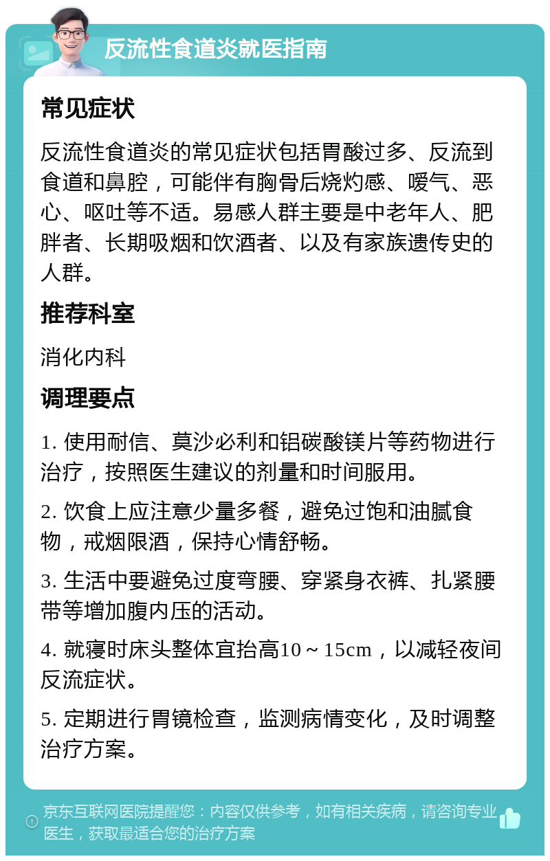 反流性食道炎就医指南 常见症状 反流性食道炎的常见症状包括胃酸过多、反流到食道和鼻腔，可能伴有胸骨后烧灼感、嗳气、恶心、呕吐等不适。易感人群主要是中老年人、肥胖者、长期吸烟和饮酒者、以及有家族遗传史的人群。 推荐科室 消化内科 调理要点 1. 使用耐信、莫沙必利和铝碳酸镁片等药物进行治疗，按照医生建议的剂量和时间服用。 2. 饮食上应注意少量多餐，避免过饱和油腻食物，戒烟限酒，保持心情舒畅。 3. 生活中要避免过度弯腰、穿紧身衣裤、扎紧腰带等增加腹内压的活动。 4. 就寝时床头整体宜抬高10～15cm，以减轻夜间反流症状。 5. 定期进行胃镜检查，监测病情变化，及时调整治疗方案。