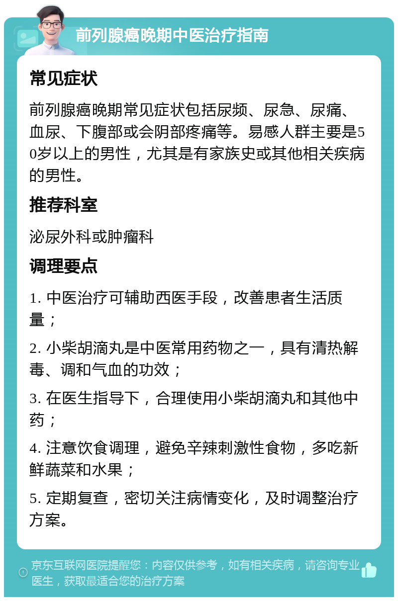 前列腺癌晚期中医治疗指南 常见症状 前列腺癌晚期常见症状包括尿频、尿急、尿痛、血尿、下腹部或会阴部疼痛等。易感人群主要是50岁以上的男性，尤其是有家族史或其他相关疾病的男性。 推荐科室 泌尿外科或肿瘤科 调理要点 1. 中医治疗可辅助西医手段，改善患者生活质量； 2. 小柴胡滴丸是中医常用药物之一，具有清热解毒、调和气血的功效； 3. 在医生指导下，合理使用小柴胡滴丸和其他中药； 4. 注意饮食调理，避免辛辣刺激性食物，多吃新鲜蔬菜和水果； 5. 定期复查，密切关注病情变化，及时调整治疗方案。