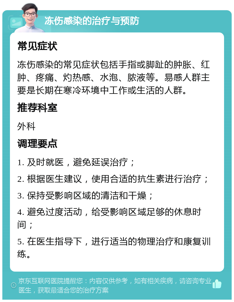 冻伤感染的治疗与预防 常见症状 冻伤感染的常见症状包括手指或脚趾的肿胀、红肿、疼痛、灼热感、水泡、脓液等。易感人群主要是长期在寒冷环境中工作或生活的人群。 推荐科室 外科 调理要点 1. 及时就医，避免延误治疗； 2. 根据医生建议，使用合适的抗生素进行治疗； 3. 保持受影响区域的清洁和干燥； 4. 避免过度活动，给受影响区域足够的休息时间； 5. 在医生指导下，进行适当的物理治疗和康复训练。