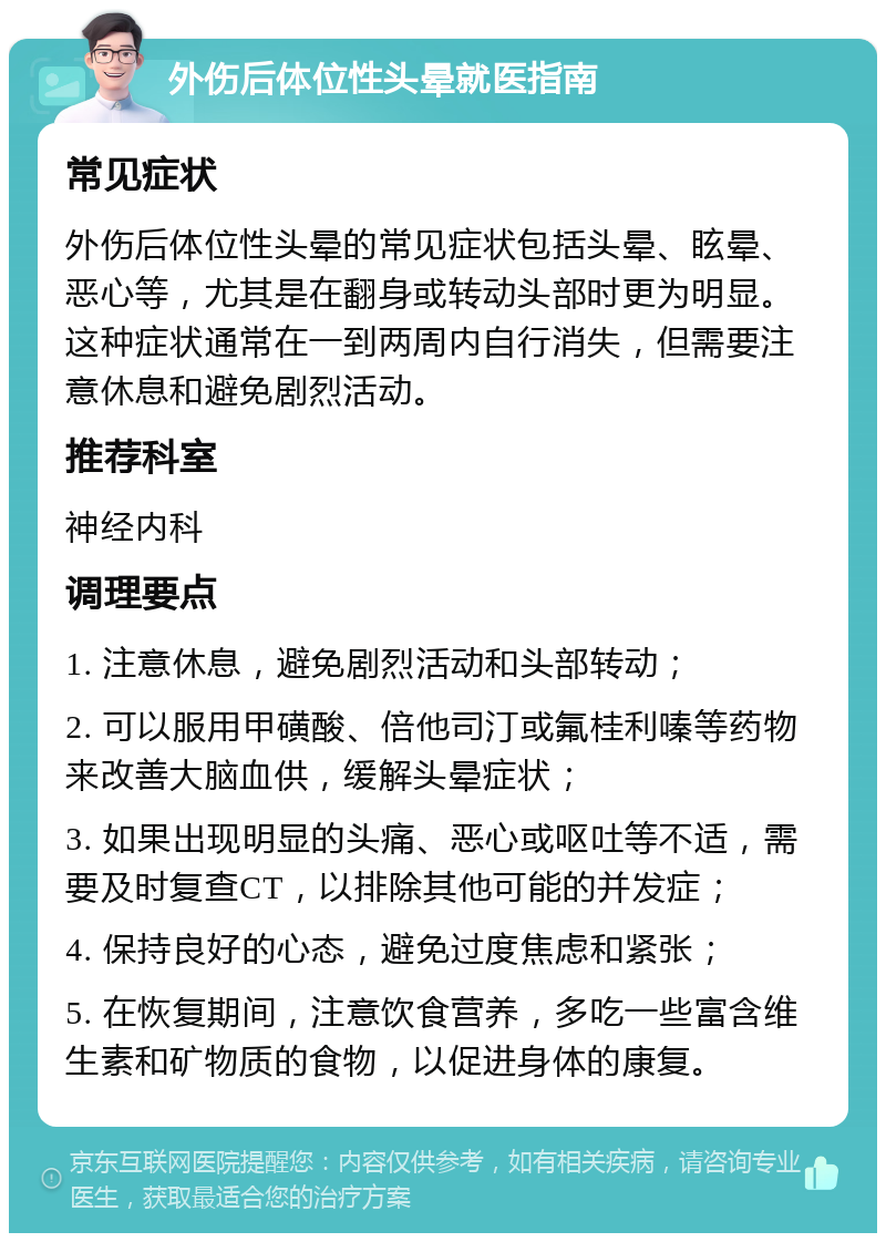 外伤后体位性头晕就医指南 常见症状 外伤后体位性头晕的常见症状包括头晕、眩晕、恶心等，尤其是在翻身或转动头部时更为明显。这种症状通常在一到两周内自行消失，但需要注意休息和避免剧烈活动。 推荐科室 神经内科 调理要点 1. 注意休息，避免剧烈活动和头部转动； 2. 可以服用甲磺酸、倍他司汀或氟桂利嗪等药物来改善大脑血供，缓解头晕症状； 3. 如果出现明显的头痛、恶心或呕吐等不适，需要及时复查CT，以排除其他可能的并发症； 4. 保持良好的心态，避免过度焦虑和紧张； 5. 在恢复期间，注意饮食营养，多吃一些富含维生素和矿物质的食物，以促进身体的康复。