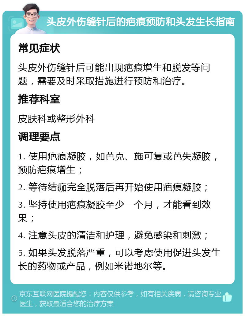 头皮外伤缝针后的疤痕预防和头发生长指南 常见症状 头皮外伤缝针后可能出现疤痕增生和脱发等问题，需要及时采取措施进行预防和治疗。 推荐科室 皮肤科或整形外科 调理要点 1. 使用疤痕凝胶，如芭克、施可复或芭失凝胶，预防疤痕增生； 2. 等待结痂完全脱落后再开始使用疤痕凝胶； 3. 坚持使用疤痕凝胶至少一个月，才能看到效果； 4. 注意头皮的清洁和护理，避免感染和刺激； 5. 如果头发脱落严重，可以考虑使用促进头发生长的药物或产品，例如米诺地尔等。