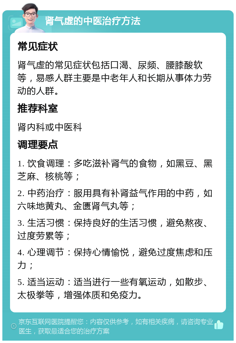 肾气虚的中医治疗方法 常见症状 肾气虚的常见症状包括口渴、尿频、腰膝酸软等，易感人群主要是中老年人和长期从事体力劳动的人群。 推荐科室 肾内科或中医科 调理要点 1. 饮食调理：多吃滋补肾气的食物，如黑豆、黑芝麻、核桃等； 2. 中药治疗：服用具有补肾益气作用的中药，如六味地黄丸、金匮肾气丸等； 3. 生活习惯：保持良好的生活习惯，避免熬夜、过度劳累等； 4. 心理调节：保持心情愉悦，避免过度焦虑和压力； 5. 适当运动：适当进行一些有氧运动，如散步、太极拳等，增强体质和免疫力。