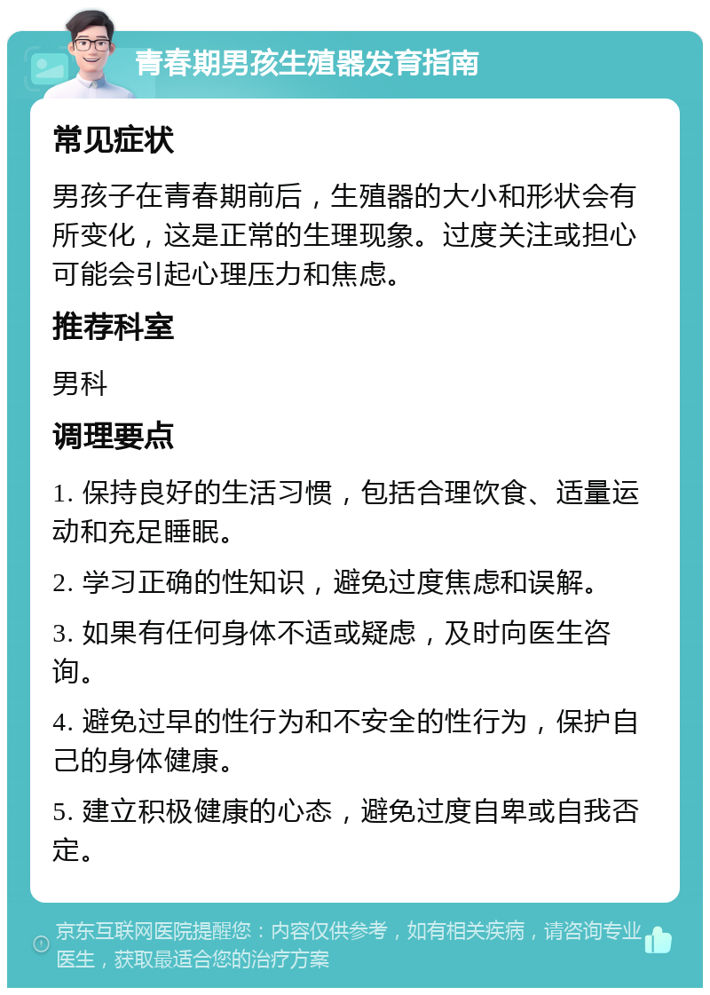 青春期男孩生殖器发育指南 常见症状 男孩子在青春期前后，生殖器的大小和形状会有所变化，这是正常的生理现象。过度关注或担心可能会引起心理压力和焦虑。 推荐科室 男科 调理要点 1. 保持良好的生活习惯，包括合理饮食、适量运动和充足睡眠。 2. 学习正确的性知识，避免过度焦虑和误解。 3. 如果有任何身体不适或疑虑，及时向医生咨询。 4. 避免过早的性行为和不安全的性行为，保护自己的身体健康。 5. 建立积极健康的心态，避免过度自卑或自我否定。