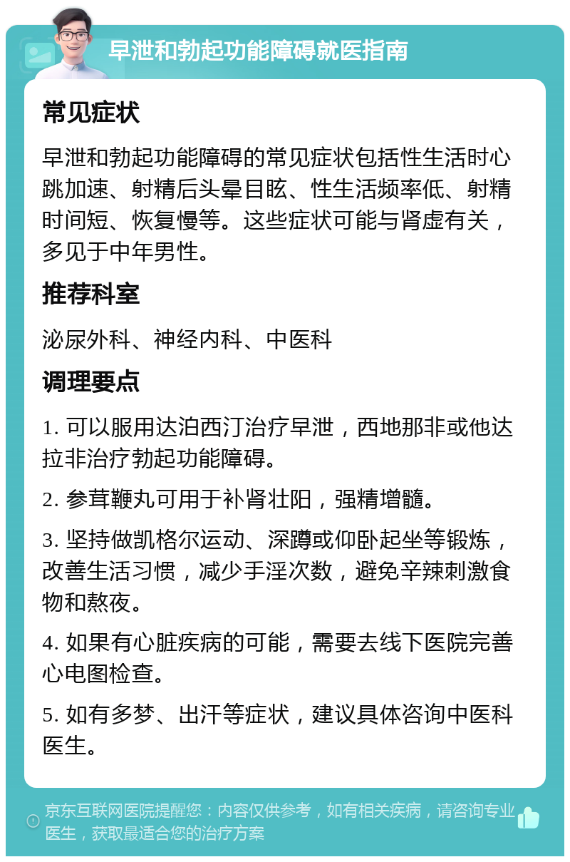 早泄和勃起功能障碍就医指南 常见症状 早泄和勃起功能障碍的常见症状包括性生活时心跳加速、射精后头晕目眩、性生活频率低、射精时间短、恢复慢等。这些症状可能与肾虚有关，多见于中年男性。 推荐科室 泌尿外科、神经内科、中医科 调理要点 1. 可以服用达泊西汀治疗早泄，西地那非或他达拉非治疗勃起功能障碍。 2. 参茸鞭丸可用于补肾壮阳，强精增髓。 3. 坚持做凯格尔运动、深蹲或仰卧起坐等锻炼，改善生活习惯，减少手淫次数，避免辛辣刺激食物和熬夜。 4. 如果有心脏疾病的可能，需要去线下医院完善心电图检查。 5. 如有多梦、出汗等症状，建议具体咨询中医科医生。