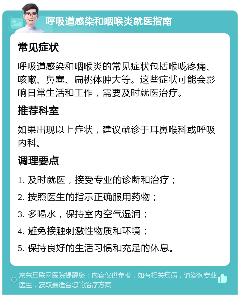 呼吸道感染和咽喉炎就医指南 常见症状 呼吸道感染和咽喉炎的常见症状包括喉咙疼痛、咳嗽、鼻塞、扁桃体肿大等。这些症状可能会影响日常生活和工作，需要及时就医治疗。 推荐科室 如果出现以上症状，建议就诊于耳鼻喉科或呼吸内科。 调理要点 1. 及时就医，接受专业的诊断和治疗； 2. 按照医生的指示正确服用药物； 3. 多喝水，保持室内空气湿润； 4. 避免接触刺激性物质和环境； 5. 保持良好的生活习惯和充足的休息。