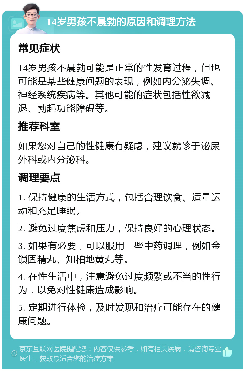 14岁男孩不晨勃的原因和调理方法 常见症状 14岁男孩不晨勃可能是正常的性发育过程，但也可能是某些健康问题的表现，例如内分泌失调、神经系统疾病等。其他可能的症状包括性欲减退、勃起功能障碍等。 推荐科室 如果您对自己的性健康有疑虑，建议就诊于泌尿外科或内分泌科。 调理要点 1. 保持健康的生活方式，包括合理饮食、适量运动和充足睡眠。 2. 避免过度焦虑和压力，保持良好的心理状态。 3. 如果有必要，可以服用一些中药调理，例如金锁固精丸、知柏地黄丸等。 4. 在性生活中，注意避免过度频繁或不当的性行为，以免对性健康造成影响。 5. 定期进行体检，及时发现和治疗可能存在的健康问题。