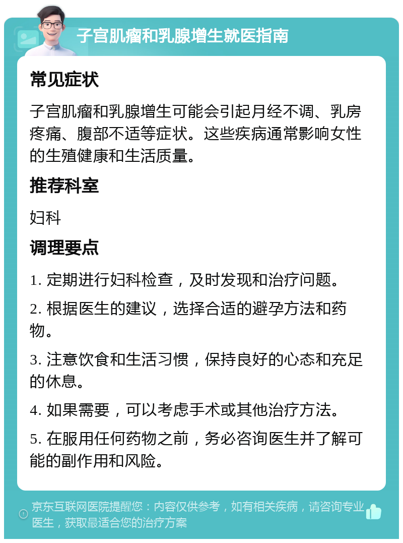 子宫肌瘤和乳腺增生就医指南 常见症状 子宫肌瘤和乳腺增生可能会引起月经不调、乳房疼痛、腹部不适等症状。这些疾病通常影响女性的生殖健康和生活质量。 推荐科室 妇科 调理要点 1. 定期进行妇科检查，及时发现和治疗问题。 2. 根据医生的建议，选择合适的避孕方法和药物。 3. 注意饮食和生活习惯，保持良好的心态和充足的休息。 4. 如果需要，可以考虑手术或其他治疗方法。 5. 在服用任何药物之前，务必咨询医生并了解可能的副作用和风险。