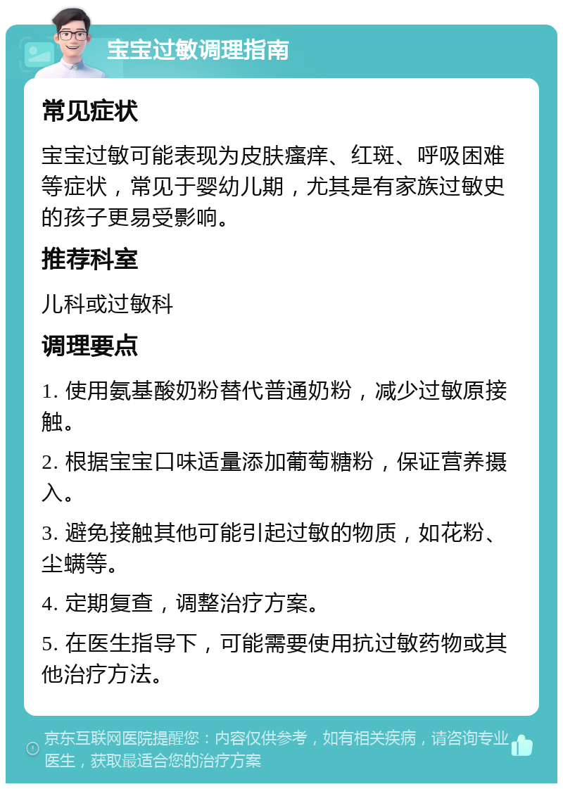 宝宝过敏调理指南 常见症状 宝宝过敏可能表现为皮肤瘙痒、红斑、呼吸困难等症状，常见于婴幼儿期，尤其是有家族过敏史的孩子更易受影响。 推荐科室 儿科或过敏科 调理要点 1. 使用氨基酸奶粉替代普通奶粉，减少过敏原接触。 2. 根据宝宝口味适量添加葡萄糖粉，保证营养摄入。 3. 避免接触其他可能引起过敏的物质，如花粉、尘螨等。 4. 定期复查，调整治疗方案。 5. 在医生指导下，可能需要使用抗过敏药物或其他治疗方法。