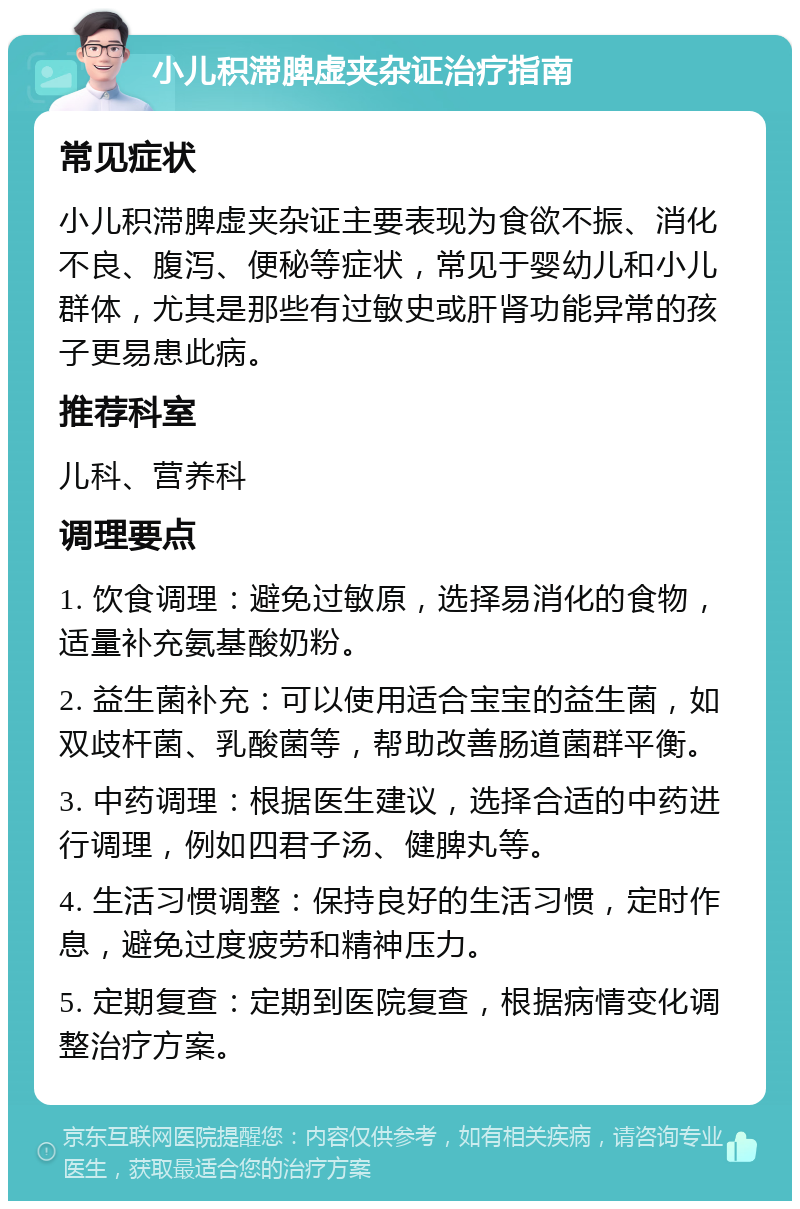 小儿积滞脾虚夹杂证治疗指南 常见症状 小儿积滞脾虚夹杂证主要表现为食欲不振、消化不良、腹泻、便秘等症状，常见于婴幼儿和小儿群体，尤其是那些有过敏史或肝肾功能异常的孩子更易患此病。 推荐科室 儿科、营养科 调理要点 1. 饮食调理：避免过敏原，选择易消化的食物，适量补充氨基酸奶粉。 2. 益生菌补充：可以使用适合宝宝的益生菌，如双歧杆菌、乳酸菌等，帮助改善肠道菌群平衡。 3. 中药调理：根据医生建议，选择合适的中药进行调理，例如四君子汤、健脾丸等。 4. 生活习惯调整：保持良好的生活习惯，定时作息，避免过度疲劳和精神压力。 5. 定期复查：定期到医院复查，根据病情变化调整治疗方案。