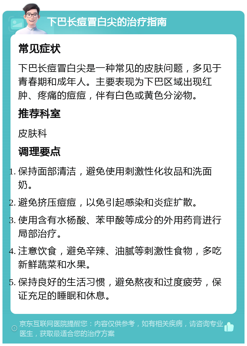 下巴长痘冒白尖的治疗指南 常见症状 下巴长痘冒白尖是一种常见的皮肤问题，多见于青春期和成年人。主要表现为下巴区域出现红肿、疼痛的痘痘，伴有白色或黄色分泌物。 推荐科室 皮肤科 调理要点 保持面部清洁，避免使用刺激性化妆品和洗面奶。 避免挤压痘痘，以免引起感染和炎症扩散。 使用含有水杨酸、苯甲酸等成分的外用药膏进行局部治疗。 注意饮食，避免辛辣、油腻等刺激性食物，多吃新鲜蔬菜和水果。 保持良好的生活习惯，避免熬夜和过度疲劳，保证充足的睡眠和休息。