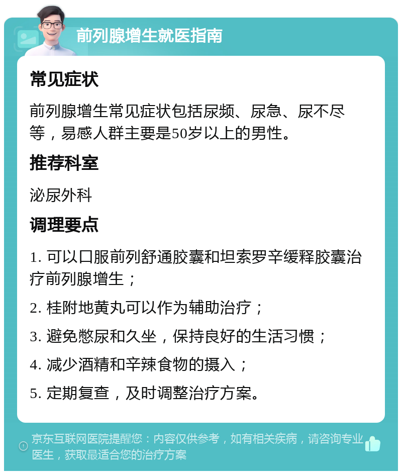 前列腺增生就医指南 常见症状 前列腺增生常见症状包括尿频、尿急、尿不尽等，易感人群主要是50岁以上的男性。 推荐科室 泌尿外科 调理要点 1. 可以口服前列舒通胶囊和坦索罗辛缓释胶囊治疗前列腺增生； 2. 桂附地黄丸可以作为辅助治疗； 3. 避免憋尿和久坐，保持良好的生活习惯； 4. 减少酒精和辛辣食物的摄入； 5. 定期复查，及时调整治疗方案。