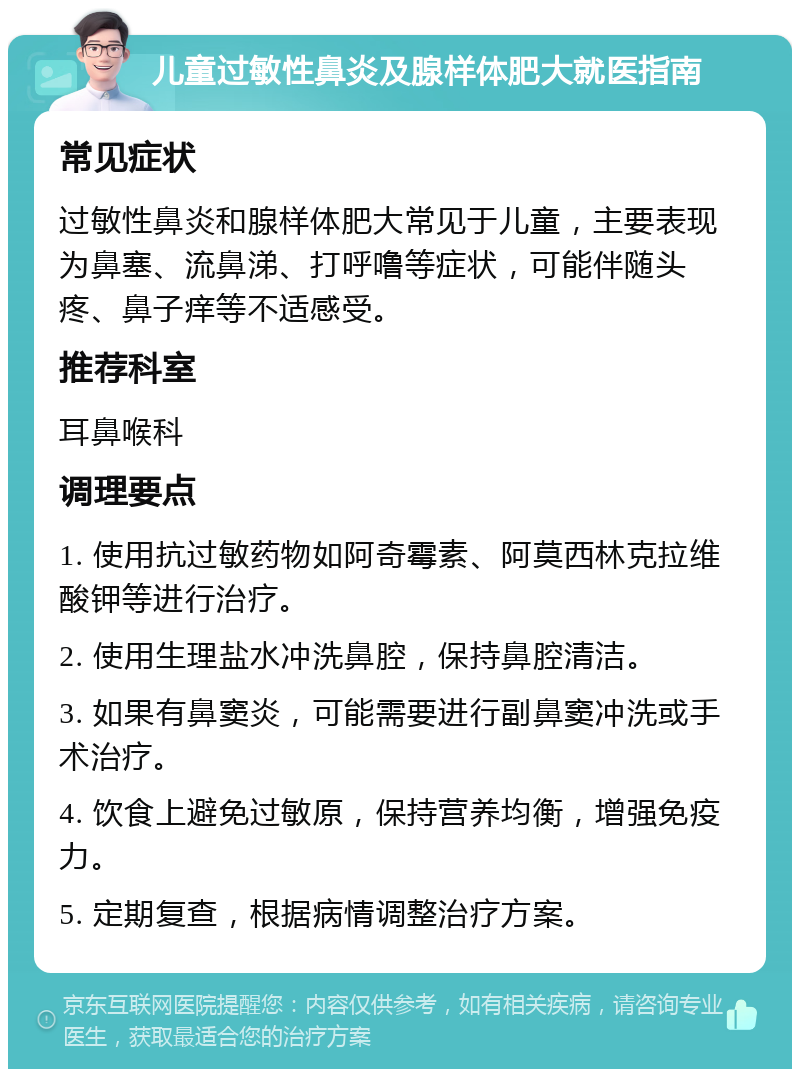 儿童过敏性鼻炎及腺样体肥大就医指南 常见症状 过敏性鼻炎和腺样体肥大常见于儿童，主要表现为鼻塞、流鼻涕、打呼噜等症状，可能伴随头疼、鼻子痒等不适感受。 推荐科室 耳鼻喉科 调理要点 1. 使用抗过敏药物如阿奇霉素、阿莫西林克拉维酸钾等进行治疗。 2. 使用生理盐水冲洗鼻腔，保持鼻腔清洁。 3. 如果有鼻窦炎，可能需要进行副鼻窦冲洗或手术治疗。 4. 饮食上避免过敏原，保持营养均衡，增强免疫力。 5. 定期复查，根据病情调整治疗方案。