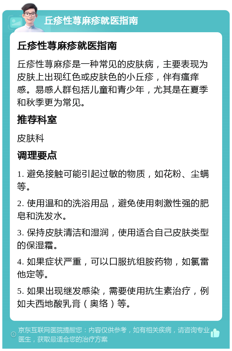 丘疹性荨麻疹就医指南 丘疹性荨麻疹就医指南 丘疹性荨麻疹是一种常见的皮肤病，主要表现为皮肤上出现红色或皮肤色的小丘疹，伴有瘙痒感。易感人群包括儿童和青少年，尤其是在夏季和秋季更为常见。 推荐科室 皮肤科 调理要点 1. 避免接触可能引起过敏的物质，如花粉、尘螨等。 2. 使用温和的洗浴用品，避免使用刺激性强的肥皂和洗发水。 3. 保持皮肤清洁和湿润，使用适合自己皮肤类型的保湿霜。 4. 如果症状严重，可以口服抗组胺药物，如氯雷他定等。 5. 如果出现继发感染，需要使用抗生素治疗，例如夫西地酸乳膏（奥络）等。