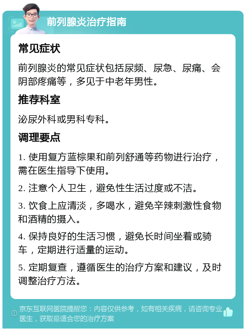 前列腺炎治疗指南 常见症状 前列腺炎的常见症状包括尿频、尿急、尿痛、会阴部疼痛等，多见于中老年男性。 推荐科室 泌尿外科或男科专科。 调理要点 1. 使用复方蓝棕果和前列舒通等药物进行治疗，需在医生指导下使用。 2. 注意个人卫生，避免性生活过度或不洁。 3. 饮食上应清淡，多喝水，避免辛辣刺激性食物和酒精的摄入。 4. 保持良好的生活习惯，避免长时间坐着或骑车，定期进行适量的运动。 5. 定期复查，遵循医生的治疗方案和建议，及时调整治疗方法。