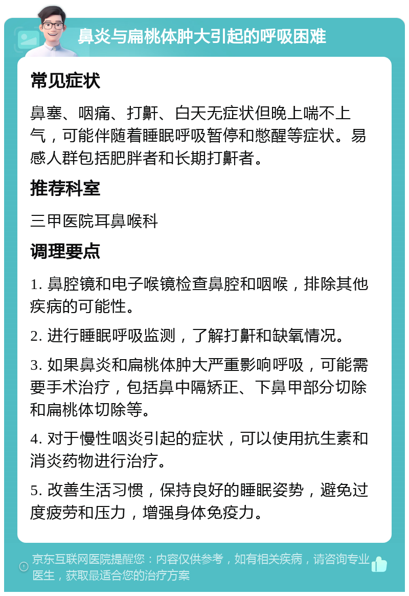 鼻炎与扁桃体肿大引起的呼吸困难 常见症状 鼻塞、咽痛、打鼾、白天无症状但晚上喘不上气，可能伴随着睡眠呼吸暂停和憋醒等症状。易感人群包括肥胖者和长期打鼾者。 推荐科室 三甲医院耳鼻喉科 调理要点 1. 鼻腔镜和电子喉镜检查鼻腔和咽喉，排除其他疾病的可能性。 2. 进行睡眠呼吸监测，了解打鼾和缺氧情况。 3. 如果鼻炎和扁桃体肿大严重影响呼吸，可能需要手术治疗，包括鼻中隔矫正、下鼻甲部分切除和扁桃体切除等。 4. 对于慢性咽炎引起的症状，可以使用抗生素和消炎药物进行治疗。 5. 改善生活习惯，保持良好的睡眠姿势，避免过度疲劳和压力，增强身体免疫力。