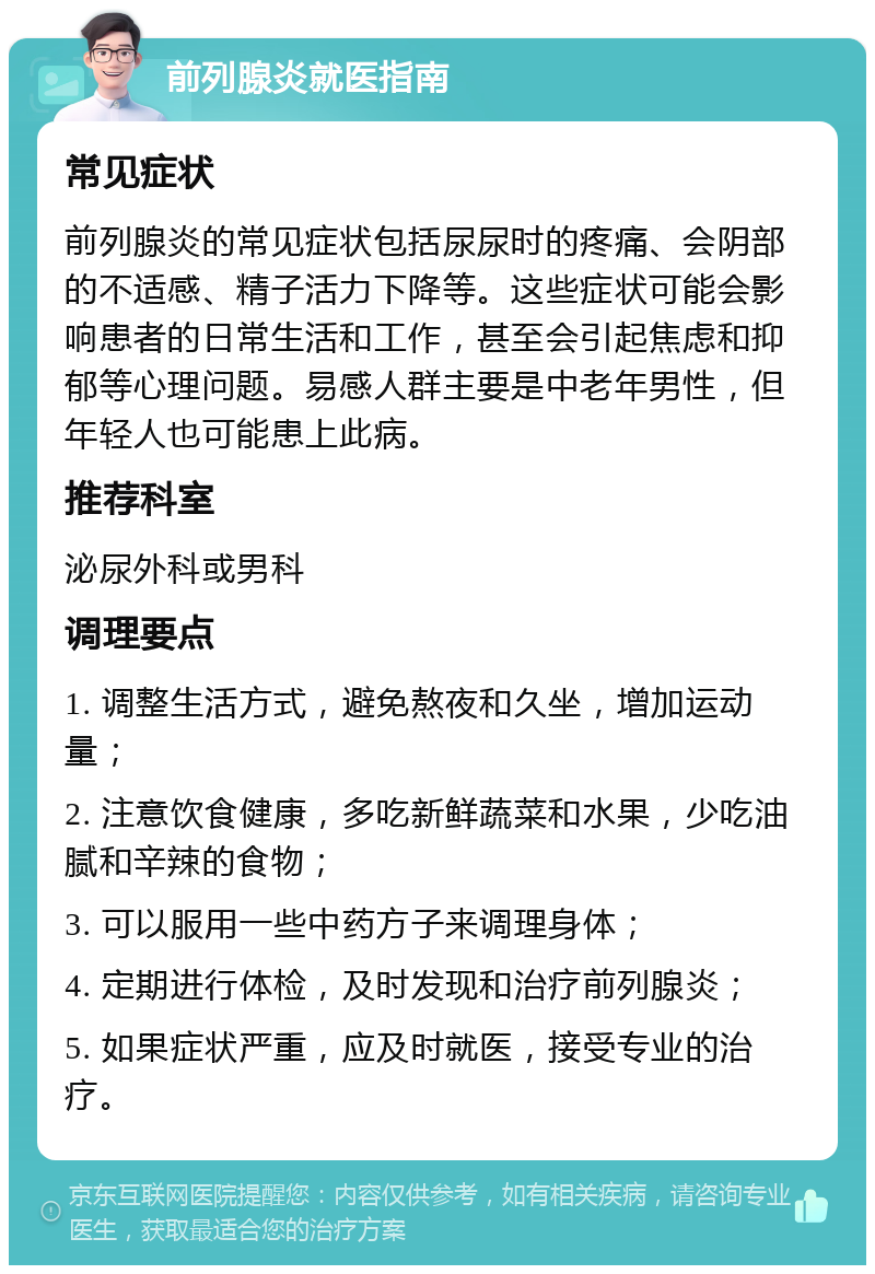 前列腺炎就医指南 常见症状 前列腺炎的常见症状包括尿尿时的疼痛、会阴部的不适感、精子活力下降等。这些症状可能会影响患者的日常生活和工作，甚至会引起焦虑和抑郁等心理问题。易感人群主要是中老年男性，但年轻人也可能患上此病。 推荐科室 泌尿外科或男科 调理要点 1. 调整生活方式，避免熬夜和久坐，增加运动量； 2. 注意饮食健康，多吃新鲜蔬菜和水果，少吃油腻和辛辣的食物； 3. 可以服用一些中药方子来调理身体； 4. 定期进行体检，及时发现和治疗前列腺炎； 5. 如果症状严重，应及时就医，接受专业的治疗。