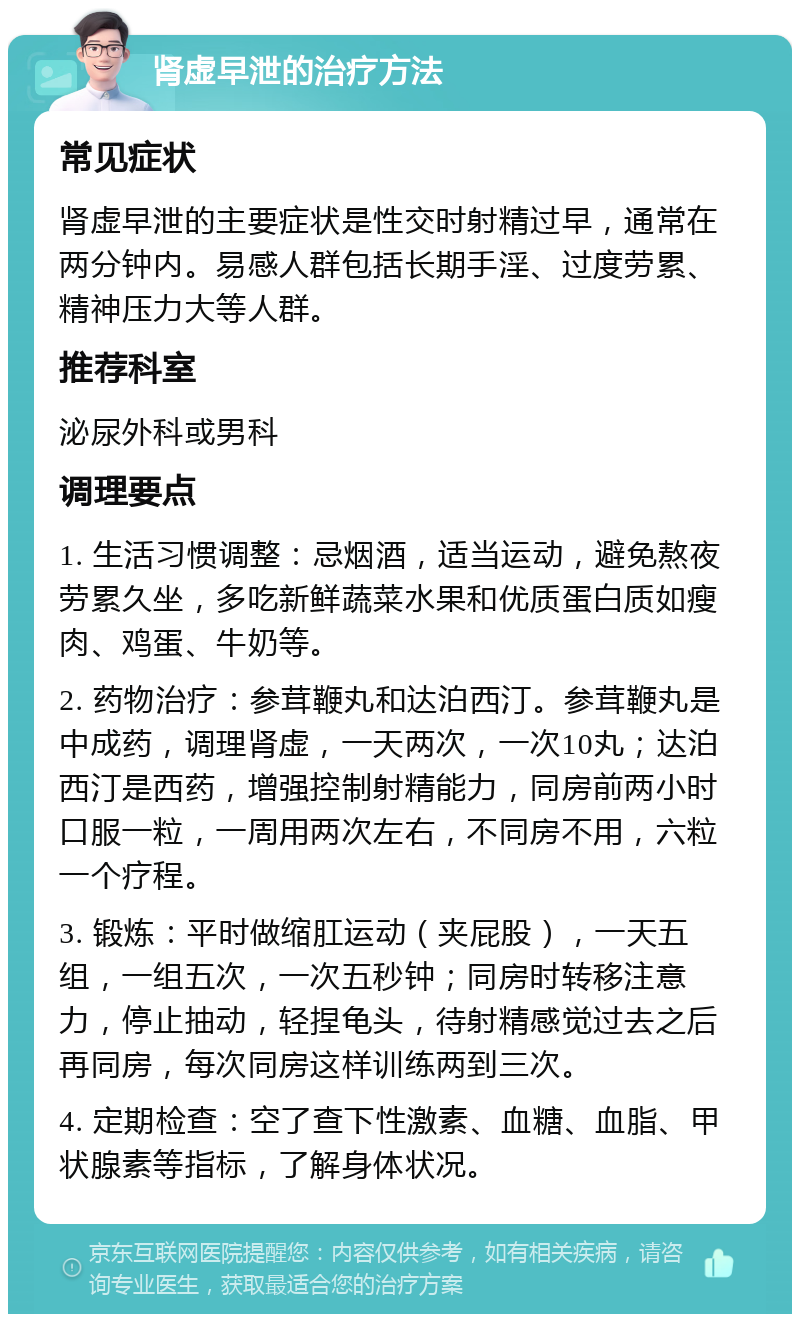 肾虚早泄的治疗方法 常见症状 肾虚早泄的主要症状是性交时射精过早，通常在两分钟内。易感人群包括长期手淫、过度劳累、精神压力大等人群。 推荐科室 泌尿外科或男科 调理要点 1. 生活习惯调整：忌烟酒，适当运动，避免熬夜劳累久坐，多吃新鲜蔬菜水果和优质蛋白质如瘦肉、鸡蛋、牛奶等。 2. 药物治疗：参茸鞭丸和达泊西汀。参茸鞭丸是中成药，调理肾虚，一天两次，一次10丸；达泊西汀是西药，增强控制射精能力，同房前两小时口服一粒，一周用两次左右，不同房不用，六粒一个疗程。 3. 锻炼：平时做缩肛运动（夹屁股），一天五组，一组五次，一次五秒钟；同房时转移注意力，停止抽动，轻捏龟头，待射精感觉过去之后再同房，每次同房这样训练两到三次。 4. 定期检查：空了查下性激素、血糖、血脂、甲状腺素等指标，了解身体状况。