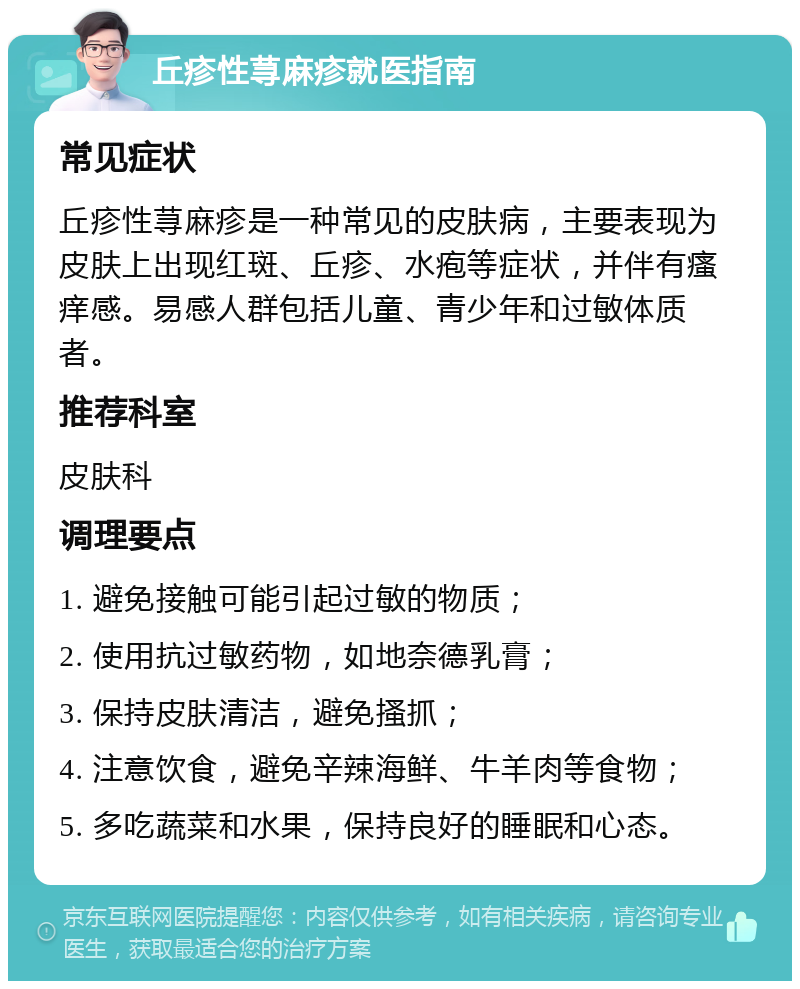 丘疹性荨麻疹就医指南 常见症状 丘疹性荨麻疹是一种常见的皮肤病，主要表现为皮肤上出现红斑、丘疹、水疱等症状，并伴有瘙痒感。易感人群包括儿童、青少年和过敏体质者。 推荐科室 皮肤科 调理要点 1. 避免接触可能引起过敏的物质； 2. 使用抗过敏药物，如地奈德乳膏； 3. 保持皮肤清洁，避免搔抓； 4. 注意饮食，避免辛辣海鲜、牛羊肉等食物； 5. 多吃蔬菜和水果，保持良好的睡眠和心态。