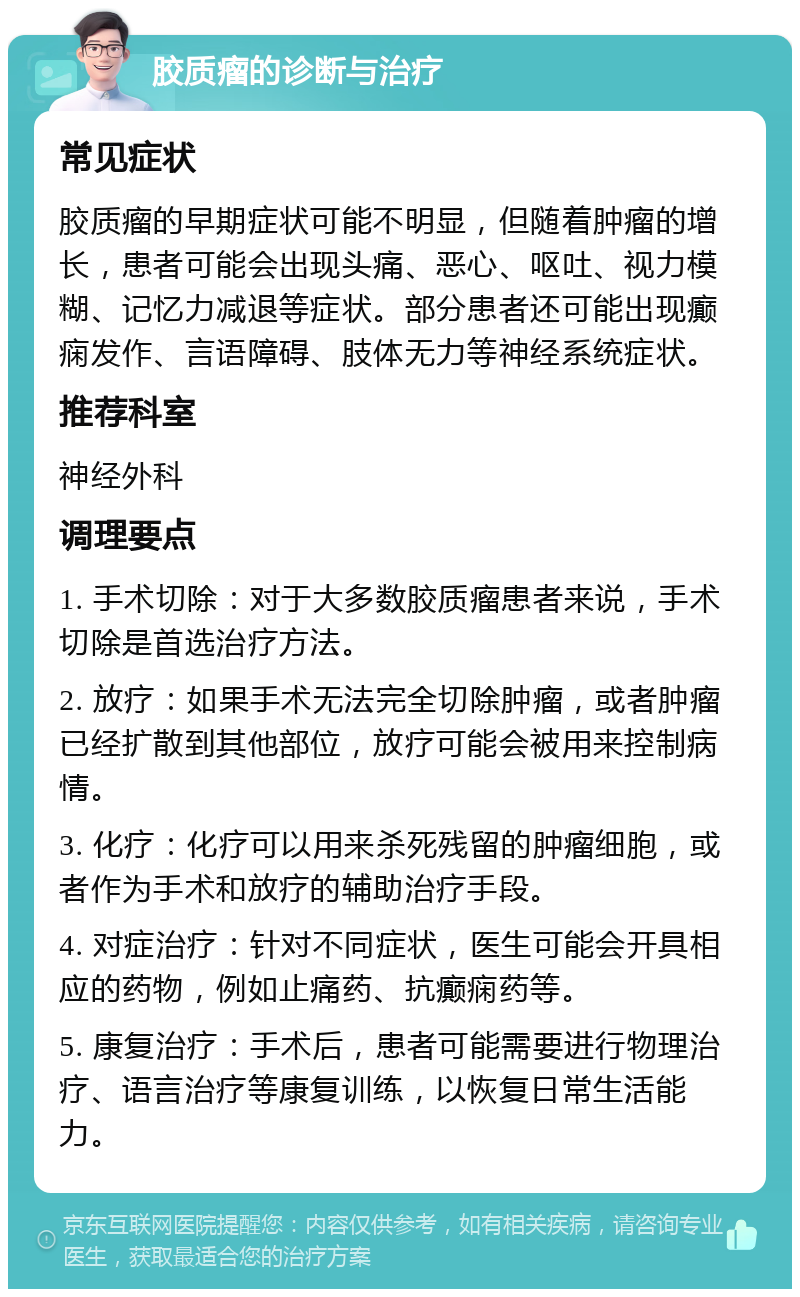 胶质瘤的诊断与治疗 常见症状 胶质瘤的早期症状可能不明显，但随着肿瘤的增长，患者可能会出现头痛、恶心、呕吐、视力模糊、记忆力减退等症状。部分患者还可能出现癫痫发作、言语障碍、肢体无力等神经系统症状。 推荐科室 神经外科 调理要点 1. 手术切除：对于大多数胶质瘤患者来说，手术切除是首选治疗方法。 2. 放疗：如果手术无法完全切除肿瘤，或者肿瘤已经扩散到其他部位，放疗可能会被用来控制病情。 3. 化疗：化疗可以用来杀死残留的肿瘤细胞，或者作为手术和放疗的辅助治疗手段。 4. 对症治疗：针对不同症状，医生可能会开具相应的药物，例如止痛药、抗癫痫药等。 5. 康复治疗：手术后，患者可能需要进行物理治疗、语言治疗等康复训练，以恢复日常生活能力。