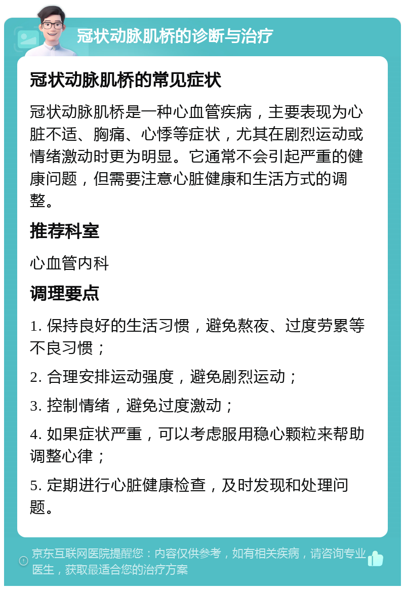 冠状动脉肌桥的诊断与治疗 冠状动脉肌桥的常见症状 冠状动脉肌桥是一种心血管疾病，主要表现为心脏不适、胸痛、心悸等症状，尤其在剧烈运动或情绪激动时更为明显。它通常不会引起严重的健康问题，但需要注意心脏健康和生活方式的调整。 推荐科室 心血管内科 调理要点 1. 保持良好的生活习惯，避免熬夜、过度劳累等不良习惯； 2. 合理安排运动强度，避免剧烈运动； 3. 控制情绪，避免过度激动； 4. 如果症状严重，可以考虑服用稳心颗粒来帮助调整心律； 5. 定期进行心脏健康检查，及时发现和处理问题。