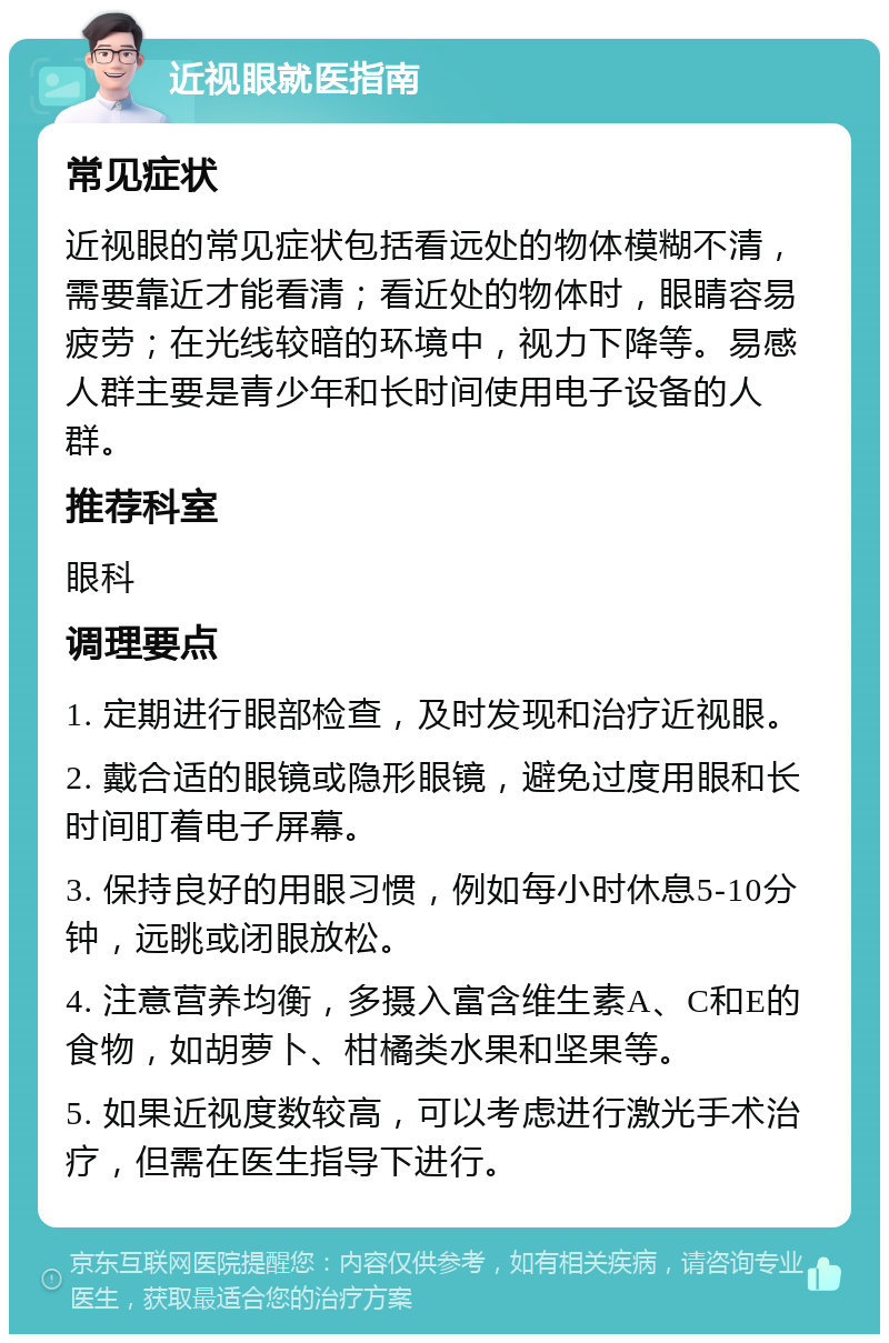 近视眼就医指南 常见症状 近视眼的常见症状包括看远处的物体模糊不清，需要靠近才能看清；看近处的物体时，眼睛容易疲劳；在光线较暗的环境中，视力下降等。易感人群主要是青少年和长时间使用电子设备的人群。 推荐科室 眼科 调理要点 1. 定期进行眼部检查，及时发现和治疗近视眼。 2. 戴合适的眼镜或隐形眼镜，避免过度用眼和长时间盯着电子屏幕。 3. 保持良好的用眼习惯，例如每小时休息5-10分钟，远眺或闭眼放松。 4. 注意营养均衡，多摄入富含维生素A、C和E的食物，如胡萝卜、柑橘类水果和坚果等。 5. 如果近视度数较高，可以考虑进行激光手术治疗，但需在医生指导下进行。