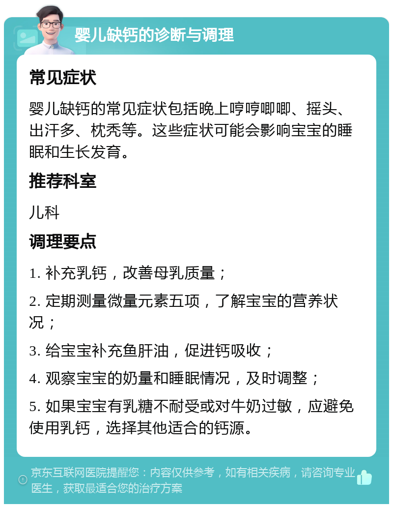 婴儿缺钙的诊断与调理 常见症状 婴儿缺钙的常见症状包括晚上哼哼唧唧、摇头、出汗多、枕秃等。这些症状可能会影响宝宝的睡眠和生长发育。 推荐科室 儿科 调理要点 1. 补充乳钙，改善母乳质量； 2. 定期测量微量元素五项，了解宝宝的营养状况； 3. 给宝宝补充鱼肝油，促进钙吸收； 4. 观察宝宝的奶量和睡眠情况，及时调整； 5. 如果宝宝有乳糖不耐受或对牛奶过敏，应避免使用乳钙，选择其他适合的钙源。