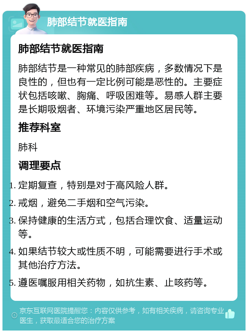 肺部结节就医指南 肺部结节就医指南 肺部结节是一种常见的肺部疾病，多数情况下是良性的，但也有一定比例可能是恶性的。主要症状包括咳嗽、胸痛、呼吸困难等。易感人群主要是长期吸烟者、环境污染严重地区居民等。 推荐科室 肺科 调理要点 定期复查，特别是对于高风险人群。 戒烟，避免二手烟和空气污染。 保持健康的生活方式，包括合理饮食、适量运动等。 如果结节较大或性质不明，可能需要进行手术或其他治疗方法。 遵医嘱服用相关药物，如抗生素、止咳药等。