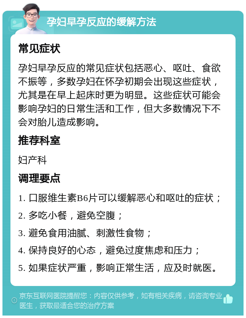 孕妇早孕反应的缓解方法 常见症状 孕妇早孕反应的常见症状包括恶心、呕吐、食欲不振等，多数孕妇在怀孕初期会出现这些症状，尤其是在早上起床时更为明显。这些症状可能会影响孕妇的日常生活和工作，但大多数情况下不会对胎儿造成影响。 推荐科室 妇产科 调理要点 1. 口服维生素B6片可以缓解恶心和呕吐的症状； 2. 多吃小餐，避免空腹； 3. 避免食用油腻、刺激性食物； 4. 保持良好的心态，避免过度焦虑和压力； 5. 如果症状严重，影响正常生活，应及时就医。