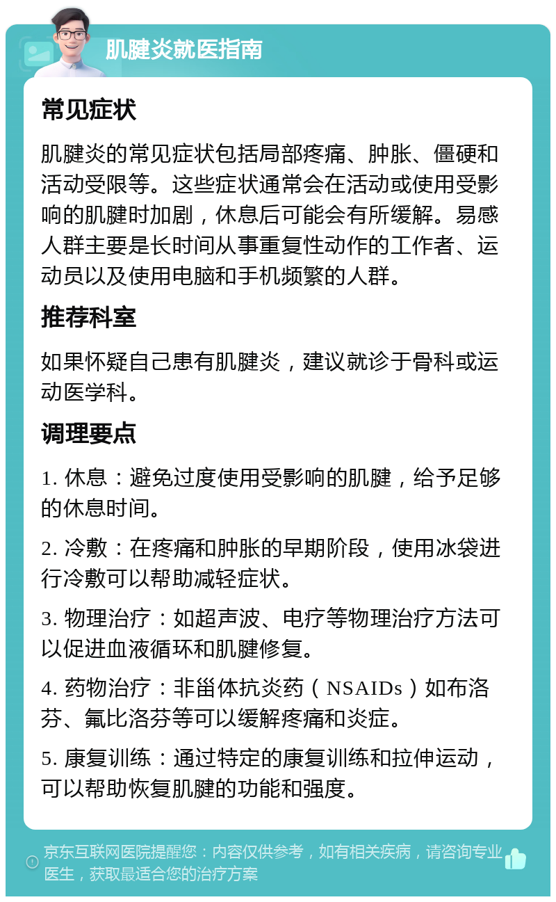 肌腱炎就医指南 常见症状 肌腱炎的常见症状包括局部疼痛、肿胀、僵硬和活动受限等。这些症状通常会在活动或使用受影响的肌腱时加剧，休息后可能会有所缓解。易感人群主要是长时间从事重复性动作的工作者、运动员以及使用电脑和手机频繁的人群。 推荐科室 如果怀疑自己患有肌腱炎，建议就诊于骨科或运动医学科。 调理要点 1. 休息：避免过度使用受影响的肌腱，给予足够的休息时间。 2. 冷敷：在疼痛和肿胀的早期阶段，使用冰袋进行冷敷可以帮助减轻症状。 3. 物理治疗：如超声波、电疗等物理治疗方法可以促进血液循环和肌腱修复。 4. 药物治疗：非甾体抗炎药（NSAIDs）如布洛芬、氟比洛芬等可以缓解疼痛和炎症。 5. 康复训练：通过特定的康复训练和拉伸运动，可以帮助恢复肌腱的功能和强度。