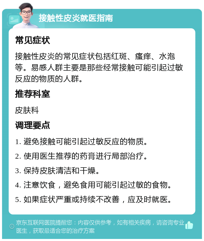 接触性皮炎就医指南 常见症状 接触性皮炎的常见症状包括红斑、瘙痒、水泡等。易感人群主要是那些经常接触可能引起过敏反应的物质的人群。 推荐科室 皮肤科 调理要点 1. 避免接触可能引起过敏反应的物质。 2. 使用医生推荐的药膏进行局部治疗。 3. 保持皮肤清洁和干燥。 4. 注意饮食，避免食用可能引起过敏的食物。 5. 如果症状严重或持续不改善，应及时就医。