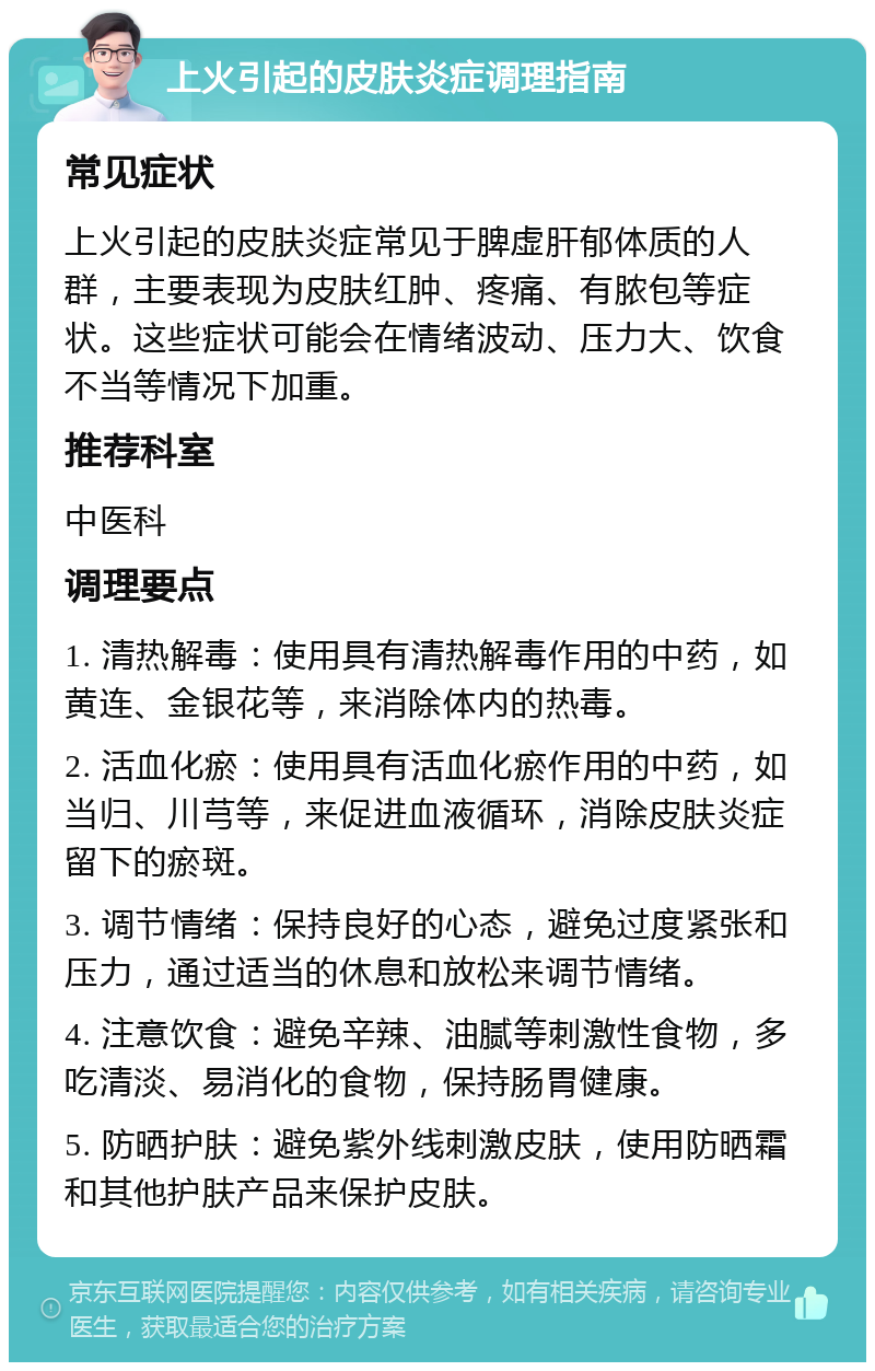 上火引起的皮肤炎症调理指南 常见症状 上火引起的皮肤炎症常见于脾虚肝郁体质的人群，主要表现为皮肤红肿、疼痛、有脓包等症状。这些症状可能会在情绪波动、压力大、饮食不当等情况下加重。 推荐科室 中医科 调理要点 1. 清热解毒：使用具有清热解毒作用的中药，如黄连、金银花等，来消除体内的热毒。 2. 活血化瘀：使用具有活血化瘀作用的中药，如当归、川芎等，来促进血液循环，消除皮肤炎症留下的瘀斑。 3. 调节情绪：保持良好的心态，避免过度紧张和压力，通过适当的休息和放松来调节情绪。 4. 注意饮食：避免辛辣、油腻等刺激性食物，多吃清淡、易消化的食物，保持肠胃健康。 5. 防晒护肤：避免紫外线刺激皮肤，使用防晒霜和其他护肤产品来保护皮肤。