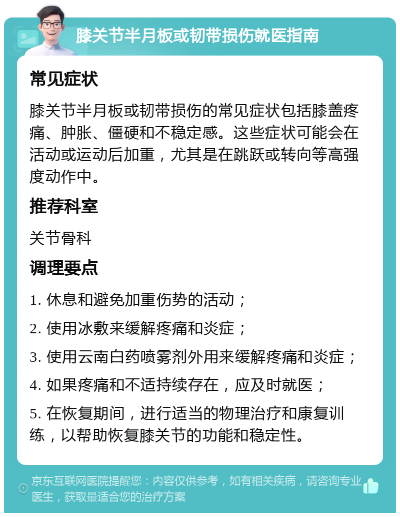 膝关节半月板或韧带损伤就医指南 常见症状 膝关节半月板或韧带损伤的常见症状包括膝盖疼痛、肿胀、僵硬和不稳定感。这些症状可能会在活动或运动后加重，尤其是在跳跃或转向等高强度动作中。 推荐科室 关节骨科 调理要点 1. 休息和避免加重伤势的活动； 2. 使用冰敷来缓解疼痛和炎症； 3. 使用云南白药喷雾剂外用来缓解疼痛和炎症； 4. 如果疼痛和不适持续存在，应及时就医； 5. 在恢复期间，进行适当的物理治疗和康复训练，以帮助恢复膝关节的功能和稳定性。