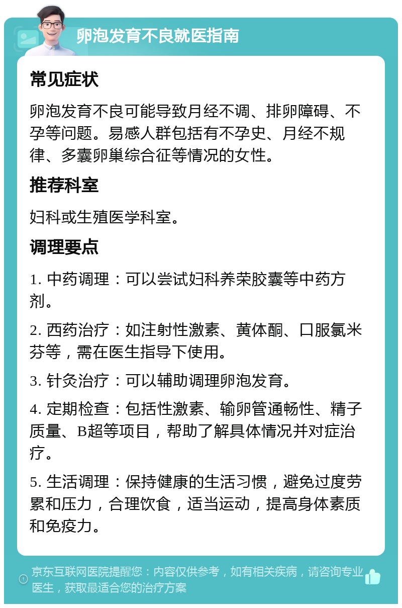 卵泡发育不良就医指南 常见症状 卵泡发育不良可能导致月经不调、排卵障碍、不孕等问题。易感人群包括有不孕史、月经不规律、多囊卵巢综合征等情况的女性。 推荐科室 妇科或生殖医学科室。 调理要点 1. 中药调理：可以尝试妇科养荣胶囊等中药方剂。 2. 西药治疗：如注射性激素、黄体酮、口服氯米芬等，需在医生指导下使用。 3. 针灸治疗：可以辅助调理卵泡发育。 4. 定期检查：包括性激素、输卵管通畅性、精子质量、B超等项目，帮助了解具体情况并对症治疗。 5. 生活调理：保持健康的生活习惯，避免过度劳累和压力，合理饮食，适当运动，提高身体素质和免疫力。