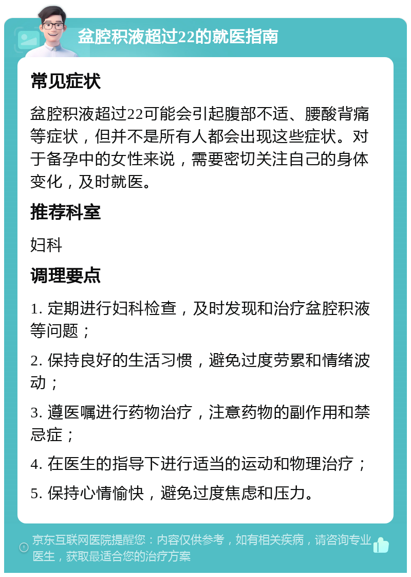 盆腔积液超过22的就医指南 常见症状 盆腔积液超过22可能会引起腹部不适、腰酸背痛等症状，但并不是所有人都会出现这些症状。对于备孕中的女性来说，需要密切关注自己的身体变化，及时就医。 推荐科室 妇科 调理要点 1. 定期进行妇科检查，及时发现和治疗盆腔积液等问题； 2. 保持良好的生活习惯，避免过度劳累和情绪波动； 3. 遵医嘱进行药物治疗，注意药物的副作用和禁忌症； 4. 在医生的指导下进行适当的运动和物理治疗； 5. 保持心情愉快，避免过度焦虑和压力。