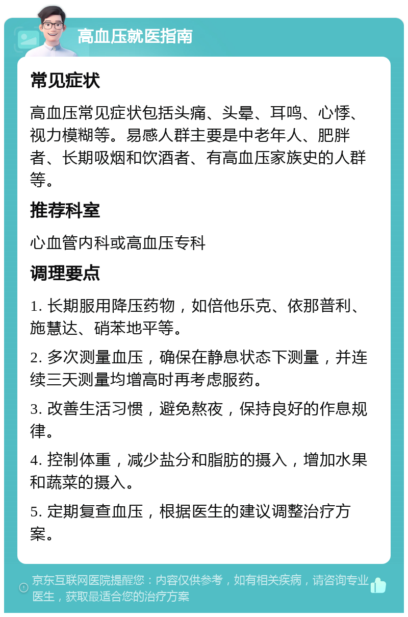 高血压就医指南 常见症状 高血压常见症状包括头痛、头晕、耳鸣、心悸、视力模糊等。易感人群主要是中老年人、肥胖者、长期吸烟和饮酒者、有高血压家族史的人群等。 推荐科室 心血管内科或高血压专科 调理要点 1. 长期服用降压药物，如倍他乐克、依那普利、施慧达、硝苯地平等。 2. 多次测量血压，确保在静息状态下测量，并连续三天测量均增高时再考虑服药。 3. 改善生活习惯，避免熬夜，保持良好的作息规律。 4. 控制体重，减少盐分和脂肪的摄入，增加水果和蔬菜的摄入。 5. 定期复查血压，根据医生的建议调整治疗方案。