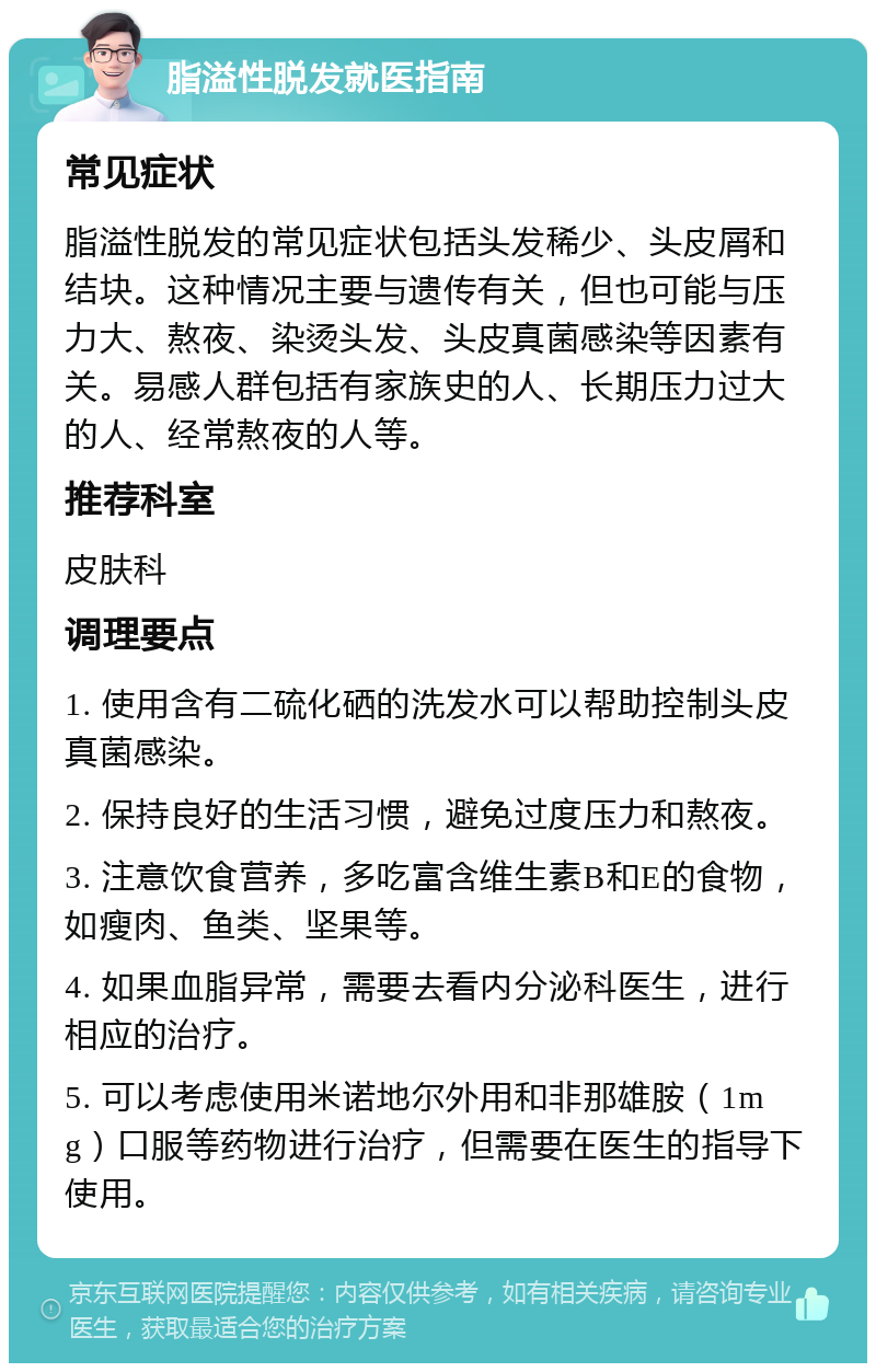 脂溢性脱发就医指南 常见症状 脂溢性脱发的常见症状包括头发稀少、头皮屑和结块。这种情况主要与遗传有关，但也可能与压力大、熬夜、染烫头发、头皮真菌感染等因素有关。易感人群包括有家族史的人、长期压力过大的人、经常熬夜的人等。 推荐科室 皮肤科 调理要点 1. 使用含有二硫化硒的洗发水可以帮助控制头皮真菌感染。 2. 保持良好的生活习惯，避免过度压力和熬夜。 3. 注意饮食营养，多吃富含维生素B和E的食物，如瘦肉、鱼类、坚果等。 4. 如果血脂异常，需要去看内分泌科医生，进行相应的治疗。 5. 可以考虑使用米诺地尔外用和非那雄胺（1mg）口服等药物进行治疗，但需要在医生的指导下使用。