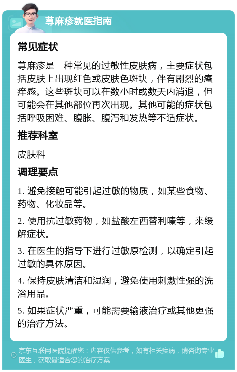 荨麻疹就医指南 常见症状 荨麻疹是一种常见的过敏性皮肤病，主要症状包括皮肤上出现红色或皮肤色斑块，伴有剧烈的瘙痒感。这些斑块可以在数小时或数天内消退，但可能会在其他部位再次出现。其他可能的症状包括呼吸困难、腹胀、腹泻和发热等不适症状。 推荐科室 皮肤科 调理要点 1. 避免接触可能引起过敏的物质，如某些食物、药物、化妆品等。 2. 使用抗过敏药物，如盐酸左西替利嗪等，来缓解症状。 3. 在医生的指导下进行过敏原检测，以确定引起过敏的具体原因。 4. 保持皮肤清洁和湿润，避免使用刺激性强的洗浴用品。 5. 如果症状严重，可能需要输液治疗或其他更强的治疗方法。