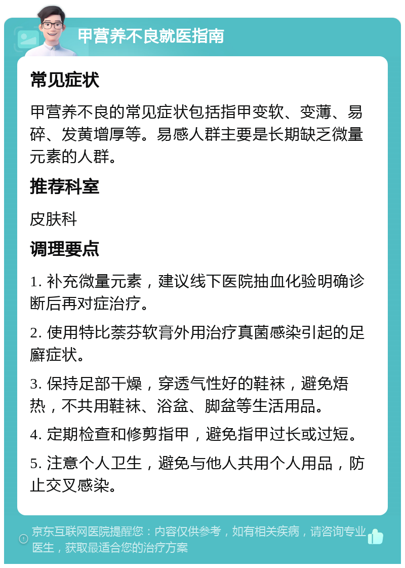 甲营养不良就医指南 常见症状 甲营养不良的常见症状包括指甲变软、变薄、易碎、发黄增厚等。易感人群主要是长期缺乏微量元素的人群。 推荐科室 皮肤科 调理要点 1. 补充微量元素，建议线下医院抽血化验明确诊断后再对症治疗。 2. 使用特比萘芬软膏外用治疗真菌感染引起的足廯症状。 3. 保持足部干燥，穿透气性好的鞋袜，避免焐热，不共用鞋袜、浴盆、脚盆等生活用品。 4. 定期检查和修剪指甲，避免指甲过长或过短。 5. 注意个人卫生，避免与他人共用个人用品，防止交叉感染。