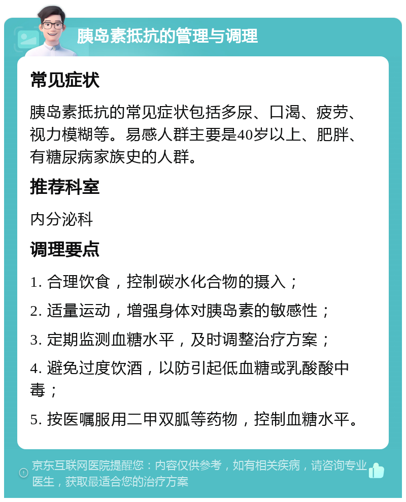 胰岛素抵抗的管理与调理 常见症状 胰岛素抵抗的常见症状包括多尿、口渴、疲劳、视力模糊等。易感人群主要是40岁以上、肥胖、有糖尿病家族史的人群。 推荐科室 内分泌科 调理要点 1. 合理饮食，控制碳水化合物的摄入； 2. 适量运动，增强身体对胰岛素的敏感性； 3. 定期监测血糖水平，及时调整治疗方案； 4. 避免过度饮酒，以防引起低血糖或乳酸酸中毒； 5. 按医嘱服用二甲双胍等药物，控制血糖水平。