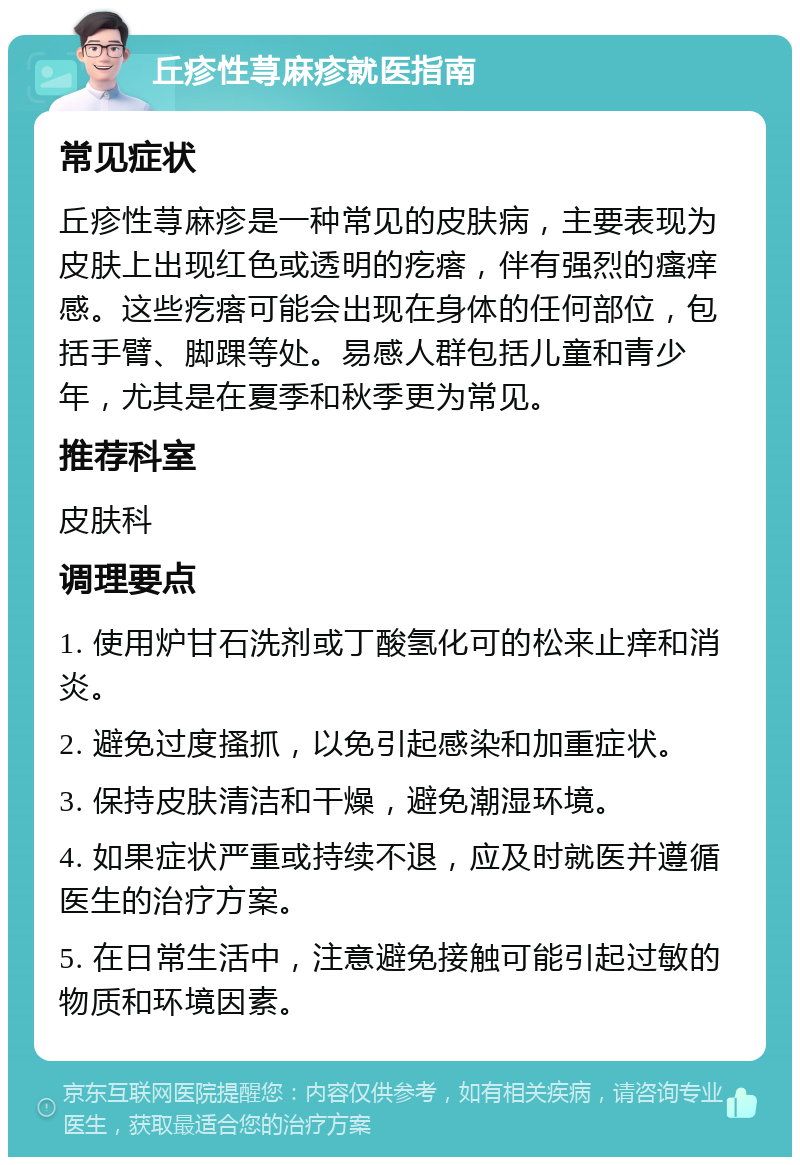 丘疹性荨麻疹就医指南 常见症状 丘疹性荨麻疹是一种常见的皮肤病，主要表现为皮肤上出现红色或透明的疙瘩，伴有强烈的瘙痒感。这些疙瘩可能会出现在身体的任何部位，包括手臂、脚踝等处。易感人群包括儿童和青少年，尤其是在夏季和秋季更为常见。 推荐科室 皮肤科 调理要点 1. 使用炉甘石洗剂或丁酸氢化可的松来止痒和消炎。 2. 避免过度搔抓，以免引起感染和加重症状。 3. 保持皮肤清洁和干燥，避免潮湿环境。 4. 如果症状严重或持续不退，应及时就医并遵循医生的治疗方案。 5. 在日常生活中，注意避免接触可能引起过敏的物质和环境因素。