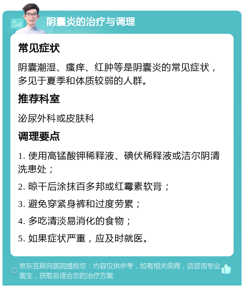 阴囊炎的治疗与调理 常见症状 阴囊潮湿、瘙痒、红肿等是阴囊炎的常见症状，多见于夏季和体质较弱的人群。 推荐科室 泌尿外科或皮肤科 调理要点 1. 使用高锰酸钾稀释液、碘伏稀释液或洁尔阴清洗患处； 2. 晾干后涂抹百多邦或红霉素软膏； 3. 避免穿紧身裤和过度劳累； 4. 多吃清淡易消化的食物； 5. 如果症状严重，应及时就医。