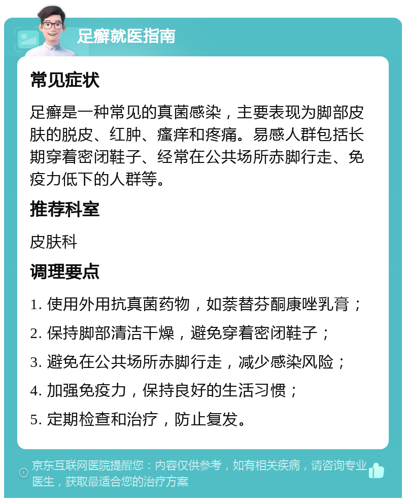 足癣就医指南 常见症状 足癣是一种常见的真菌感染，主要表现为脚部皮肤的脱皮、红肿、瘙痒和疼痛。易感人群包括长期穿着密闭鞋子、经常在公共场所赤脚行走、免疫力低下的人群等。 推荐科室 皮肤科 调理要点 1. 使用外用抗真菌药物，如萘替芬酮康唑乳膏； 2. 保持脚部清洁干燥，避免穿着密闭鞋子； 3. 避免在公共场所赤脚行走，减少感染风险； 4. 加强免疫力，保持良好的生活习惯； 5. 定期检查和治疗，防止复发。