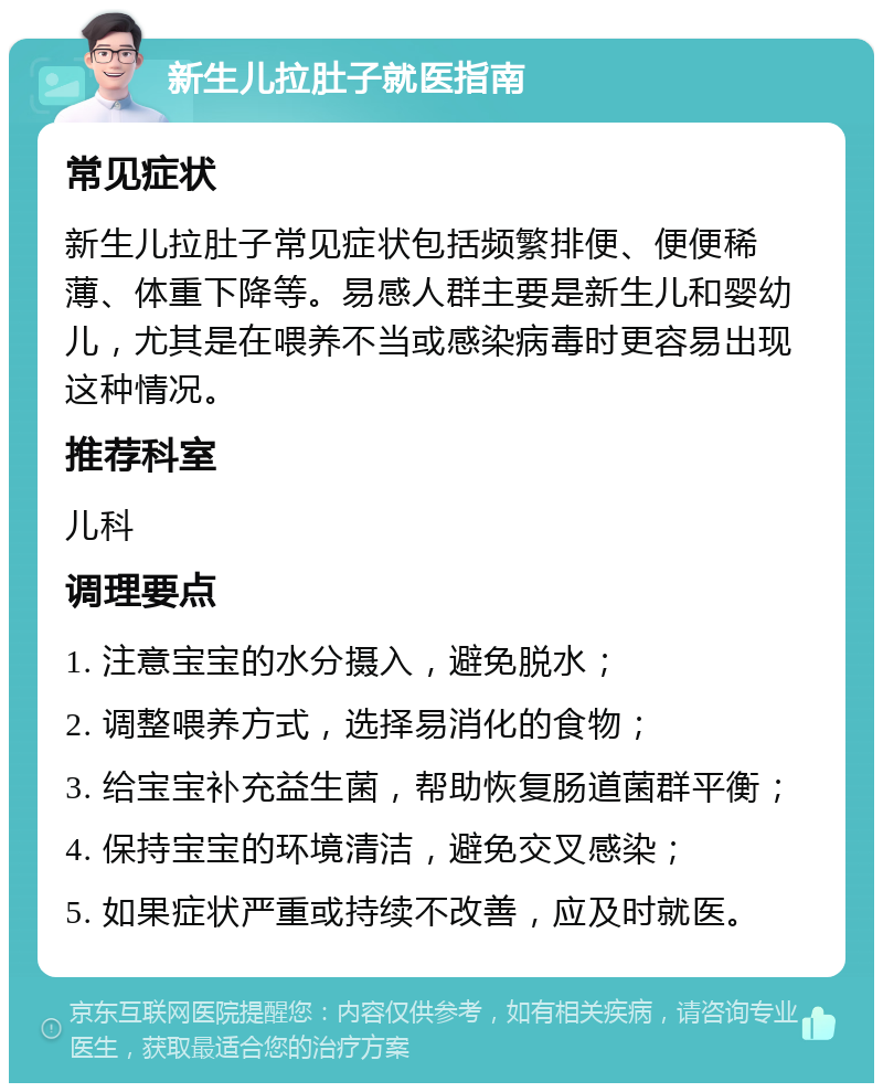 新生儿拉肚子就医指南 常见症状 新生儿拉肚子常见症状包括频繁排便、便便稀薄、体重下降等。易感人群主要是新生儿和婴幼儿，尤其是在喂养不当或感染病毒时更容易出现这种情况。 推荐科室 儿科 调理要点 1. 注意宝宝的水分摄入，避免脱水； 2. 调整喂养方式，选择易消化的食物； 3. 给宝宝补充益生菌，帮助恢复肠道菌群平衡； 4. 保持宝宝的环境清洁，避免交叉感染； 5. 如果症状严重或持续不改善，应及时就医。