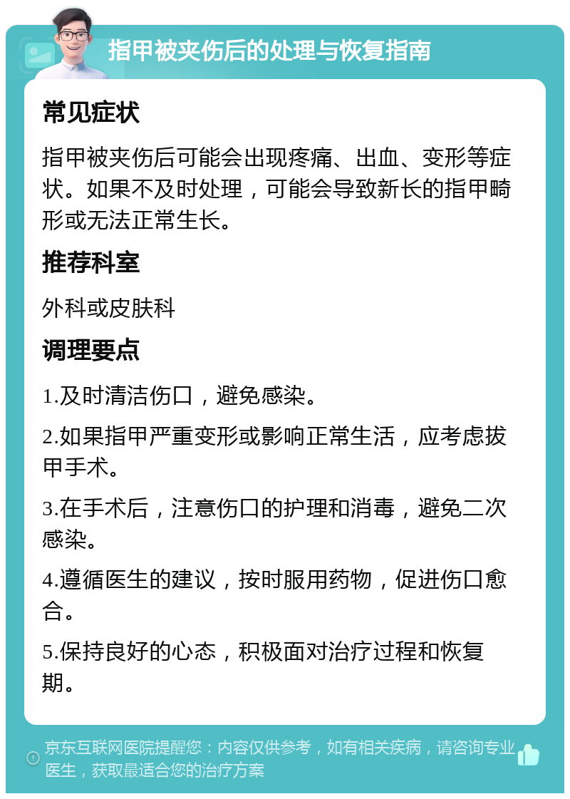 指甲被夹伤后的处理与恢复指南 常见症状 指甲被夹伤后可能会出现疼痛、出血、变形等症状。如果不及时处理，可能会导致新长的指甲畸形或无法正常生长。 推荐科室 外科或皮肤科 调理要点 1.及时清洁伤口，避免感染。 2.如果指甲严重变形或影响正常生活，应考虑拔甲手术。 3.在手术后，注意伤口的护理和消毒，避免二次感染。 4.遵循医生的建议，按时服用药物，促进伤口愈合。 5.保持良好的心态，积极面对治疗过程和恢复期。