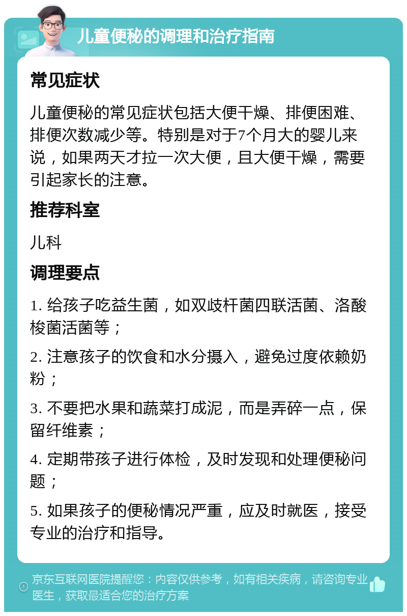 儿童便秘的调理和治疗指南 常见症状 儿童便秘的常见症状包括大便干燥、排便困难、排便次数减少等。特别是对于7个月大的婴儿来说，如果两天才拉一次大便，且大便干燥，需要引起家长的注意。 推荐科室 儿科 调理要点 1. 给孩子吃益生菌，如双歧杆菌四联活菌、洛酸梭菌活菌等； 2. 注意孩子的饮食和水分摄入，避免过度依赖奶粉； 3. 不要把水果和蔬菜打成泥，而是弄碎一点，保留纤维素； 4. 定期带孩子进行体检，及时发现和处理便秘问题； 5. 如果孩子的便秘情况严重，应及时就医，接受专业的治疗和指导。