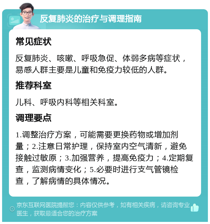 反复肺炎的治疗与调理指南 常见症状 反复肺炎、咳嗽、呼吸急促、体弱多病等症状，易感人群主要是儿童和免疫力较低的人群。 推荐科室 儿科、呼吸内科等相关科室。 调理要点 1.调整治疗方案，可能需要更换药物或增加剂量；2.注意日常护理，保持室内空气清新，避免接触过敏原；3.加强营养，提高免疫力；4.定期复查，监测病情变化；5.必要时进行支气管镜检查，了解病情的具体情况。