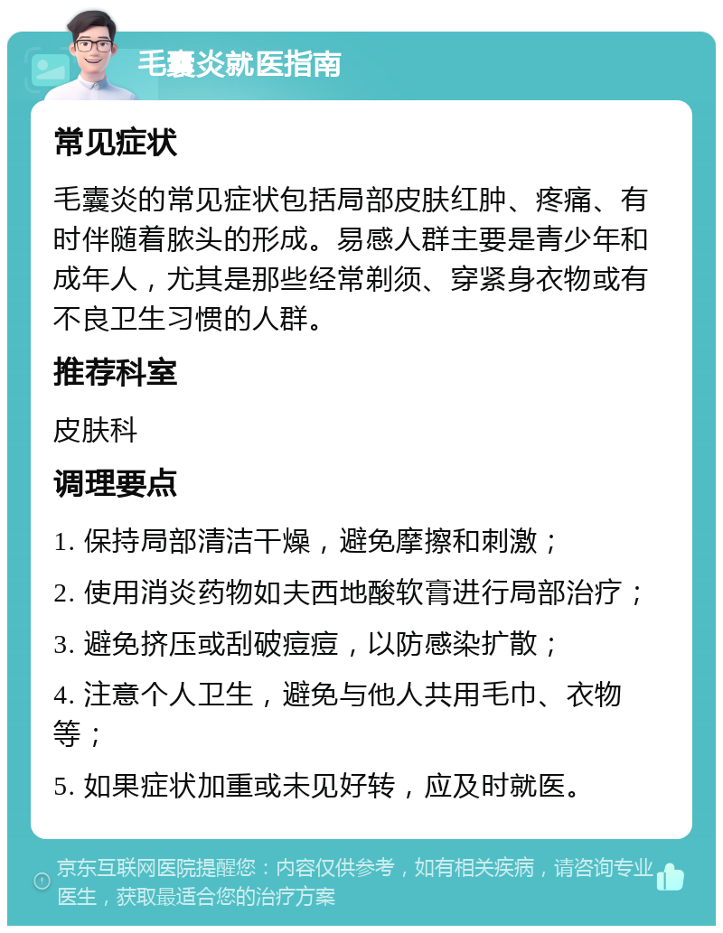 毛囊炎就医指南 常见症状 毛囊炎的常见症状包括局部皮肤红肿、疼痛、有时伴随着脓头的形成。易感人群主要是青少年和成年人，尤其是那些经常剃须、穿紧身衣物或有不良卫生习惯的人群。 推荐科室 皮肤科 调理要点 1. 保持局部清洁干燥，避免摩擦和刺激； 2. 使用消炎药物如夫西地酸软膏进行局部治疗； 3. 避免挤压或刮破痘痘，以防感染扩散； 4. 注意个人卫生，避免与他人共用毛巾、衣物等； 5. 如果症状加重或未见好转，应及时就医。